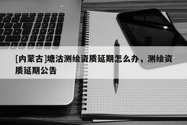 [内蒙古]塘沽测绘资质延期怎么办，测绘资质延期公告