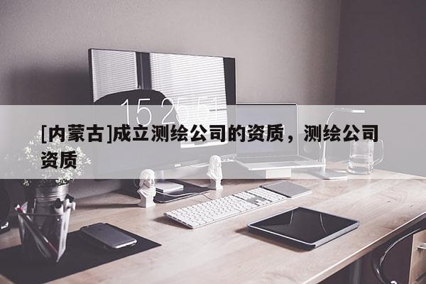 [内蒙古]成立测绘公司的资质，测绘公司 资质