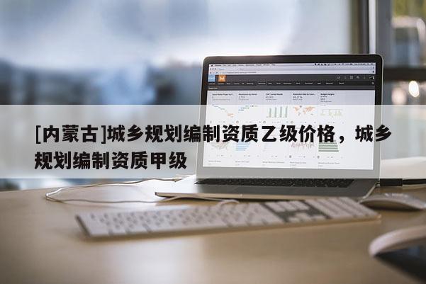 [内蒙古]城乡规划编制资质乙级价格，城乡规划编制资质甲级