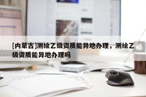 [内蒙古]测绘乙级资质能异地办理，测绘乙级资质能异地办理吗