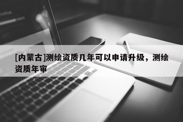 [内蒙古]测绘资质几年可以申请升级，测绘资质年审