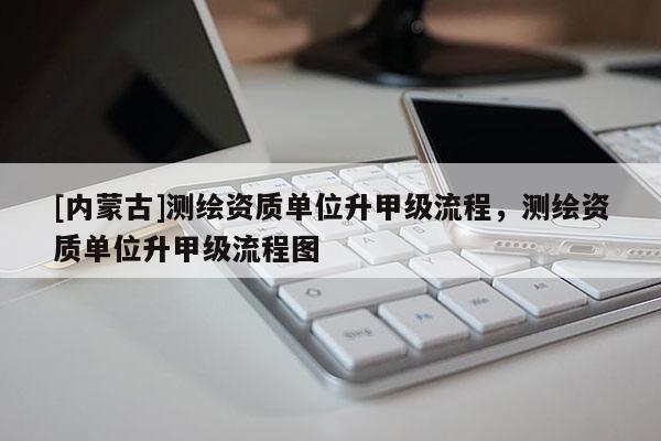 [内蒙古]测绘资质单位升甲级流程，测绘资质单位升甲级流程图