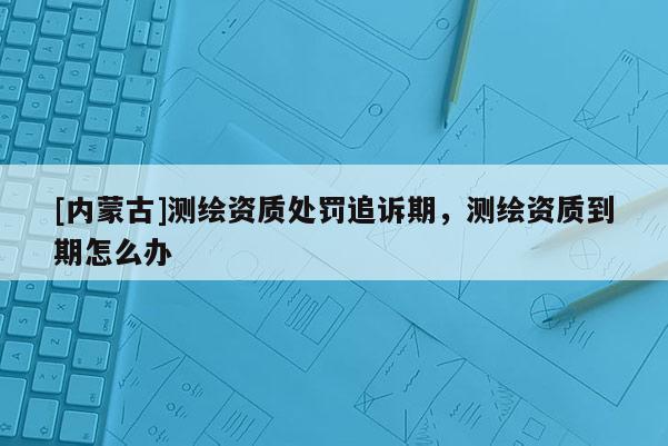 [内蒙古]测绘资质处罚追诉期，测绘资质到期怎么办