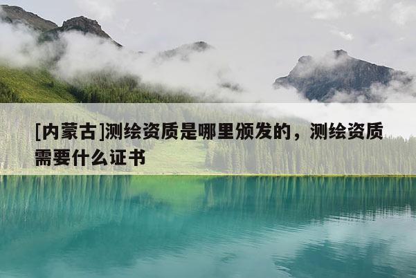 [内蒙古]测绘资质是哪里颁发的，测绘资质需要什么证书