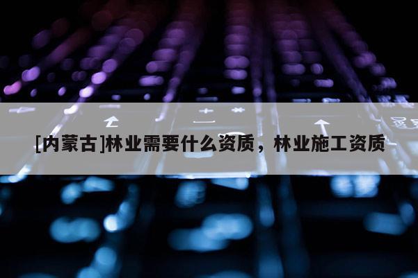 [内蒙古]林业需要什么资质，林业施工资质