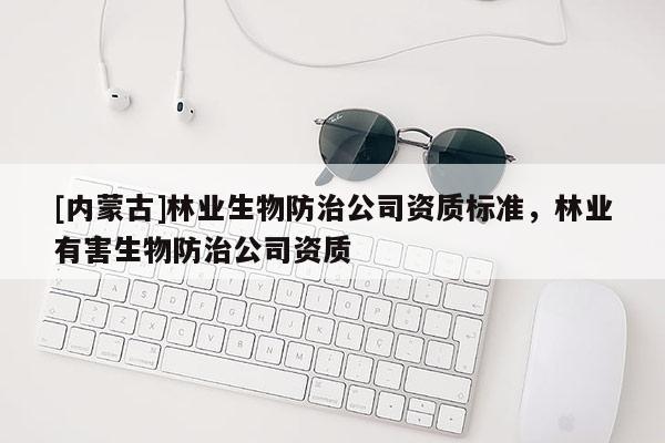 [内蒙古]林业生物防治公司资质标准，林业有害生物防治公司资质