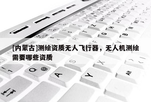 [内蒙古]测绘资质无人飞行器，无人机测绘需要哪些资质