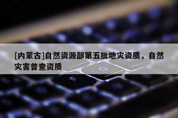 [内蒙古]自然资源部第五批地灾资质，自然灾害普查资质