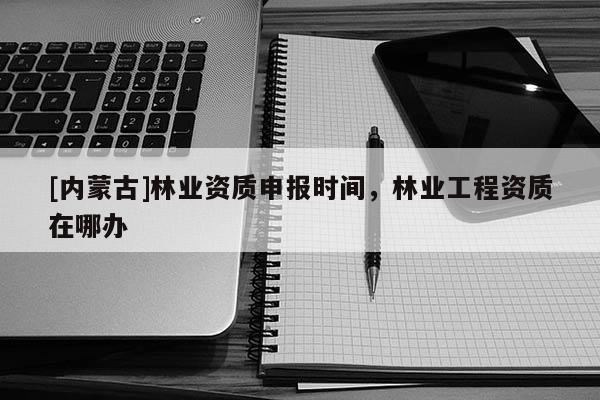 [内蒙古]林业资质申报时间，林业工程资质在哪办