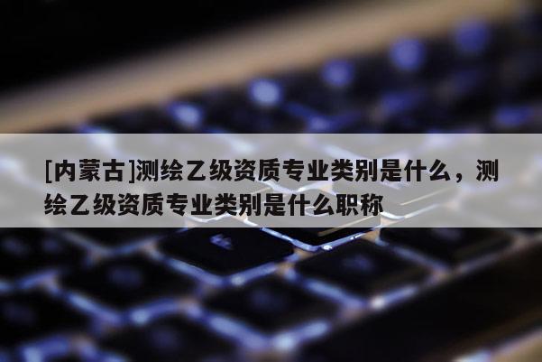 [内蒙古]测绘乙级资质专业类别是什么，测绘乙级资质专业类别是什么职称