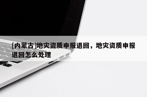 [内蒙古]地灾资质申报退回，地灾资质申报退回怎么处理