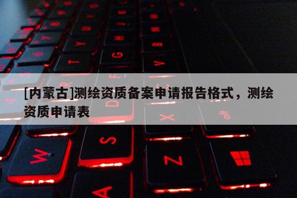 [内蒙古]测绘资质备案申请报告格式，测绘资质申请表