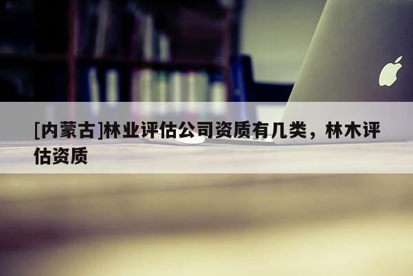 [内蒙古]林业评估公司资质有几类，林木评估资质