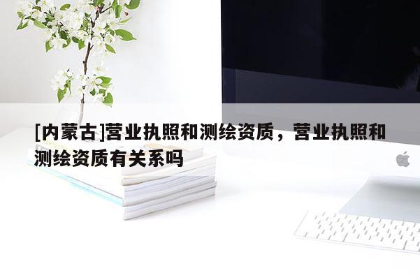 [内蒙古]营业执照和测绘资质，营业执照和测绘资质有关系吗