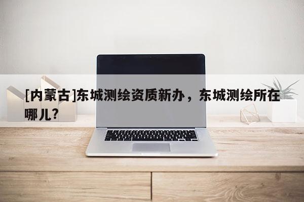 [内蒙古]东城测绘资质新办，东城测绘所在哪儿?