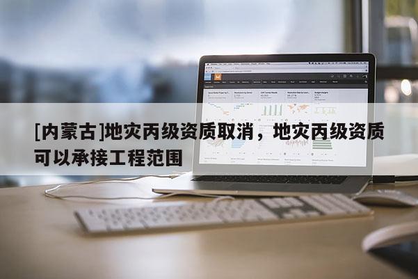 [内蒙古]地灾丙级资质取消，地灾丙级资质可以承接工程范围
