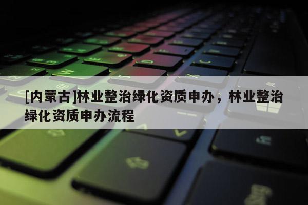 [内蒙古]林业整治绿化资质申办，林业整治绿化资质申办流程