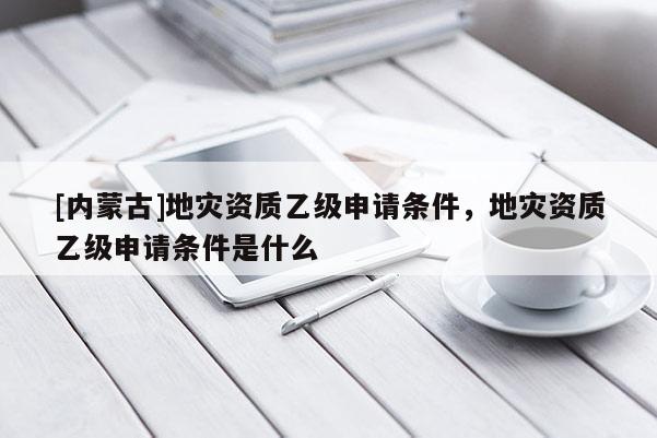 [内蒙古]地灾资质乙级申请条件，地灾资质乙级申请条件是什么