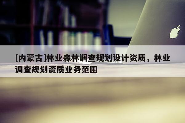 [内蒙古]林业森林调查规划设计资质，林业调查规划资质业务范围