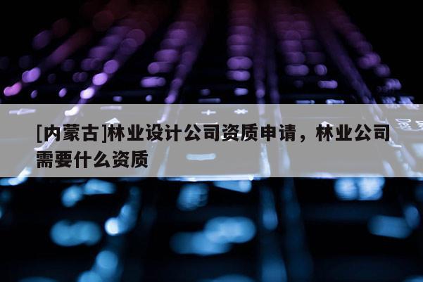 [内蒙古]林业设计公司资质申请，林业公司需要什么资质