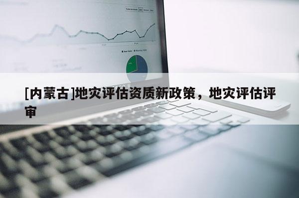 [内蒙古]地灾评估资质新政策，地灾评估评审