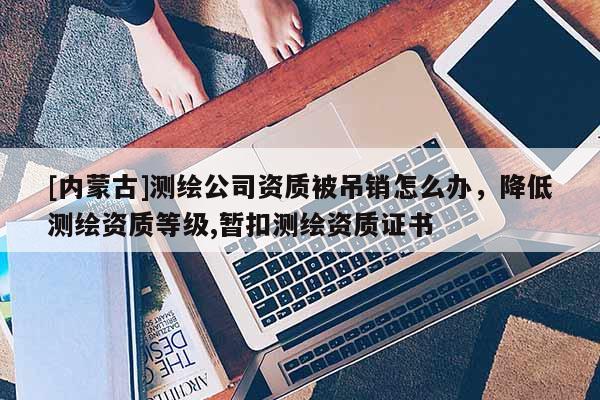 [内蒙古]测绘公司资质被吊销怎么办，降低测绘资质等级,暂扣测绘资质证书