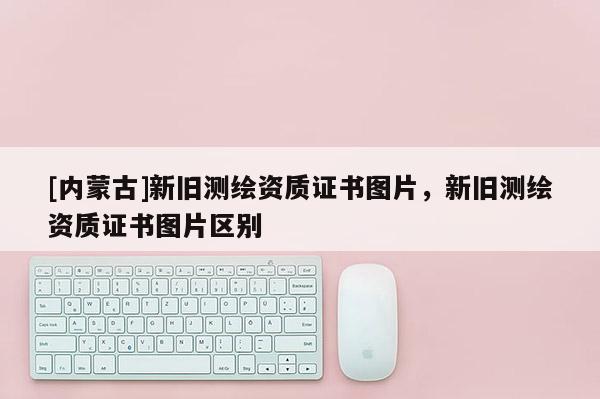 [内蒙古]新旧测绘资质证书图片，新旧测绘资质证书图片区别