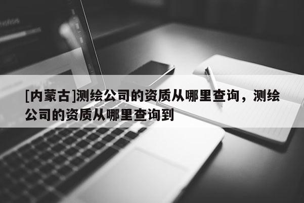 [内蒙古]测绘公司的资质从哪里查询，测绘公司的资质从哪里查询到