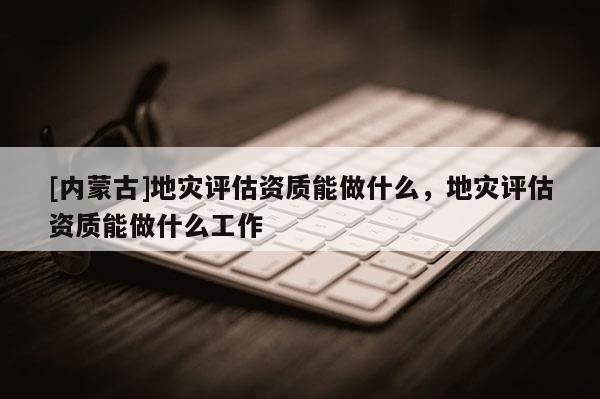 [内蒙古]地灾评估资质能做什么，地灾评估资质能做什么工作