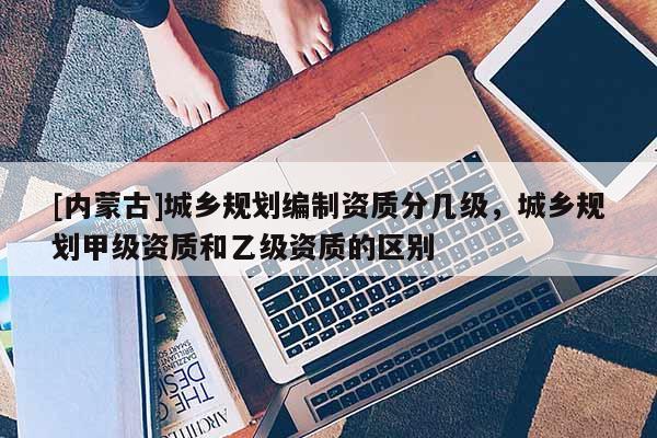 [内蒙古]城乡规划编制资质分几级，城乡规划甲级资质和乙级资质的区别