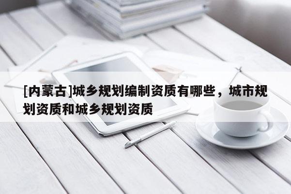 [内蒙古]城乡规划编制资质有哪些，城市规划资质和城乡规划资质