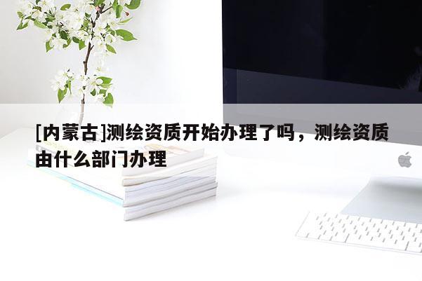 [内蒙古]测绘资质开始办理了吗，测绘资质由什么部门办理