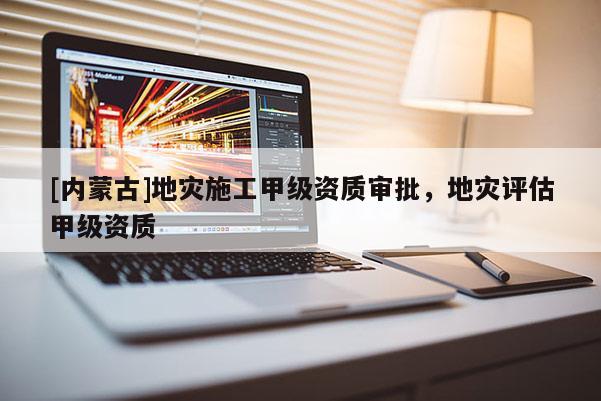 [内蒙古]地灾施工甲级资质审批，地灾评估甲级资质