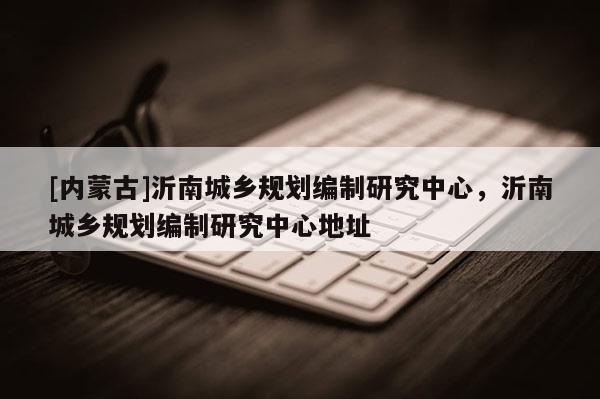 [内蒙古]沂南城乡规划编制研究中心，沂南城乡规划编制研究中心地址
