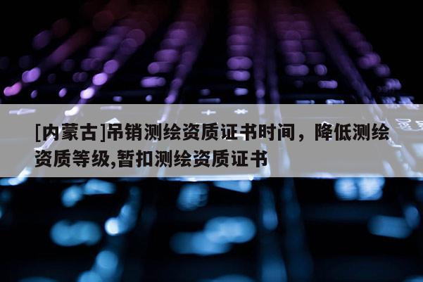[内蒙古]吊销测绘资质证书时间，降低测绘资质等级,暂扣测绘资质证书