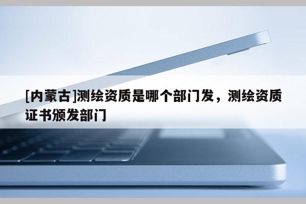 [内蒙古]测绘资质是哪个部门发，测绘资质证书颁发部门