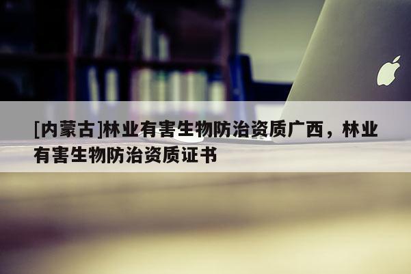 [内蒙古]林业有害生物防治资质广西，林业有害生物防治资质证书