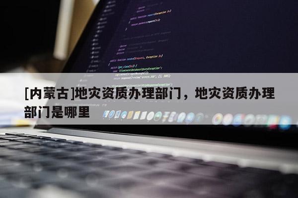 [内蒙古]地灾资质办理部门，地灾资质办理部门是哪里