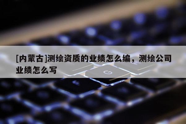 [内蒙古]测绘资质的业绩怎么编，测绘公司业绩怎么写