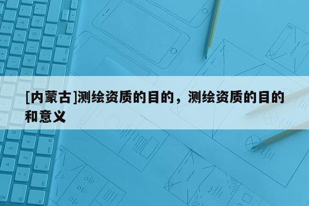 [内蒙古]测绘资质的目的，测绘资质的目的和意义