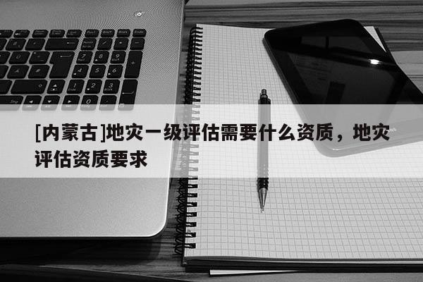 [内蒙古]地灾一级评估需要什么资质，地灾评估资质要求