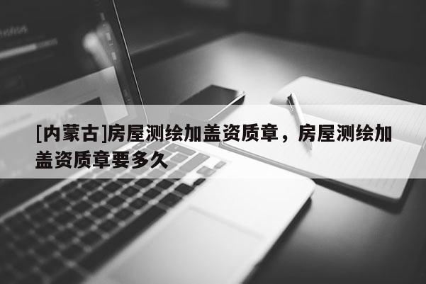 [内蒙古]房屋测绘加盖资质章，房屋测绘加盖资质章要多久
