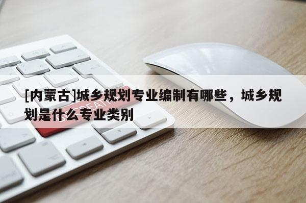 [内蒙古]城乡规划专业编制有哪些，城乡规划是什么专业类别