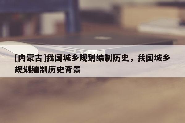 [内蒙古]我国城乡规划编制历史，我国城乡规划编制历史背景