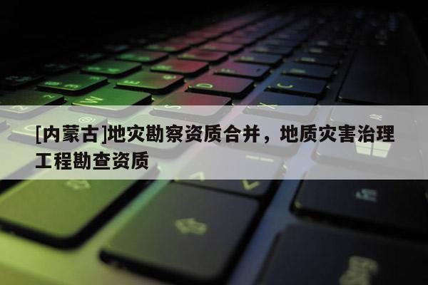 [内蒙古]地灾勘察资质合并，地质灾害治理工程勘查资质