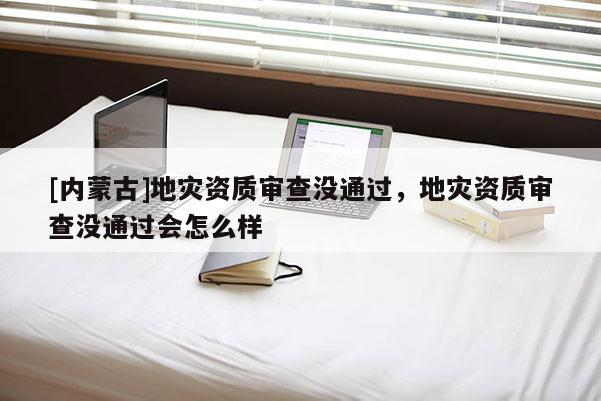 [内蒙古]地灾资质审查没通过，地灾资质审查没通过会怎么样