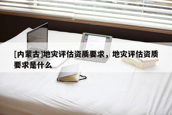 [内蒙古]地灾评估资质要求，地灾评估资质要求是什么