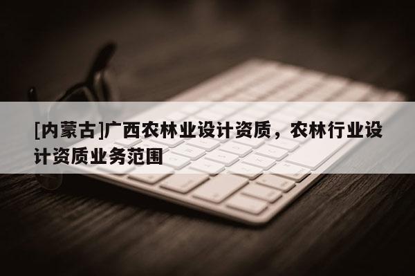 [内蒙古]广西农林业设计资质，农林行业设计资质业务范围