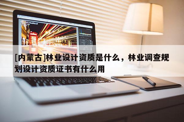 [内蒙古]林业设计资质是什么，林业调查规划设计资质证书有什么用