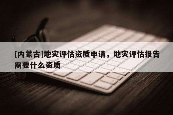[内蒙古]地灾评估资质申请，地灾评估报告需要什么资质